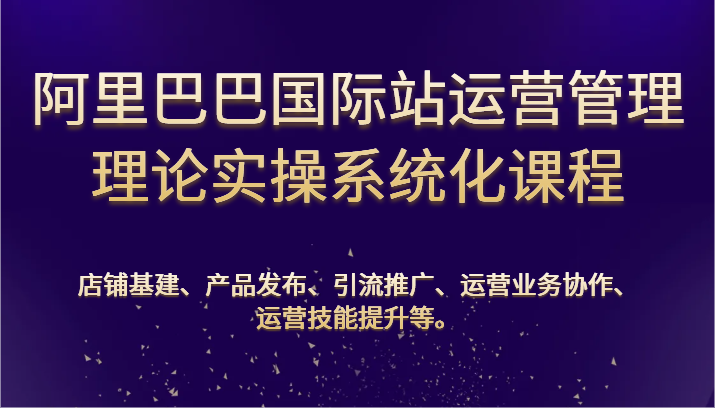阿里巴巴国际站经营管理基础理论实际操作专业化课程内容：基本建设、公布、营销推广、合作、能力提升等-网创e学堂