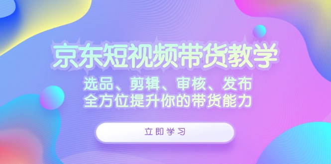 （12573期）京东短视频带货教学：选品、剪辑、审核、发布，全方位提升你的带货能力-中创网_分享中创网创业资讯_最新网络项目资源-网创e学堂