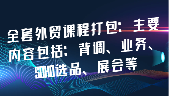 全套外贸课程打包：主要内容包括：背调、业务、SOHO选品、展会等-中创网_分享中创网创业资讯_最新网络项目资源-网创e学堂