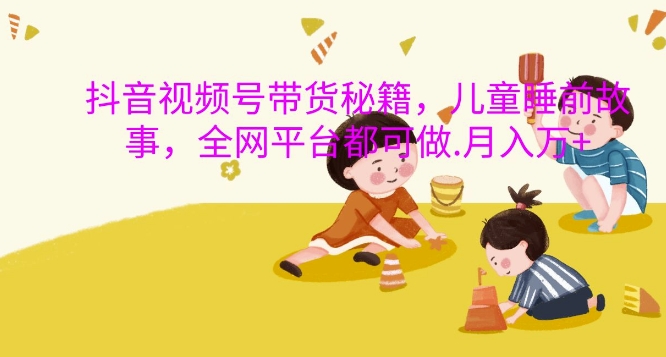 抖音视频号带货秘籍，儿童睡前故事，全网平台都可做，月入过W【揭秘】-中创网_分享中创网创业资讯_最新网络项目资源-网创e学堂