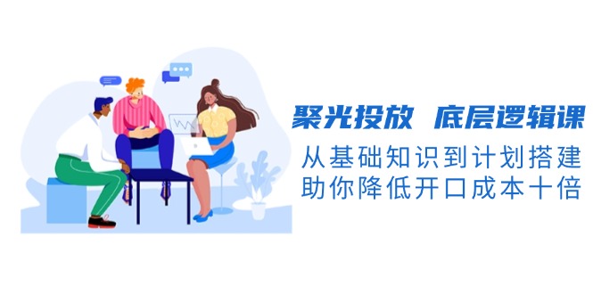 （13844期）聚光投放 底层逻辑课，从基础知识到计划搭建，助你降低开口成本十倍-中创网_分享中创网创业资讯_最新网络项目资源-网创e学堂