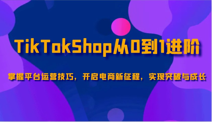 TikTokShop从0到1进阶，掌握平台运营技巧，开启电商新征程，实现突破与成长-中创网_分享中创网创业资讯_最新网络项目资源-网创e学堂