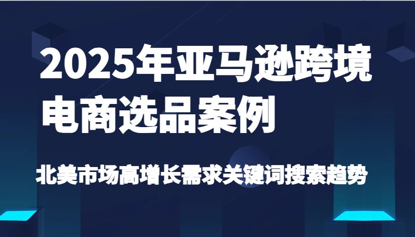 2025年亚马逊跨境电商选品案例-北美市场高增长需求关键词搜索趋势（更新)-中创网_分享中创网创业资讯_最新网络项目资源-网创e学堂