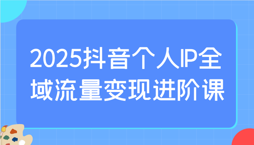 2025抖音个人IP全域流量变现进阶课：选爆品、抖音付费投流、千川投流实操及优化等-中创网_分享中创网创业资讯_最新网络项目资源-网创e学堂