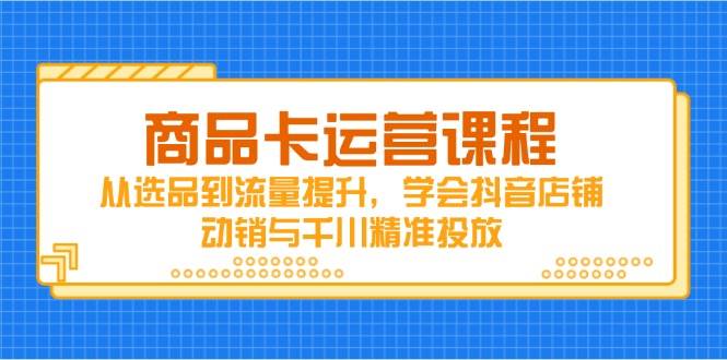 商品卡运营课程，从选品到流量提升，学会抖音店铺动销与千川精准投放-中创网_分享中创网创业资讯_最新网络项目资源-网创e学堂